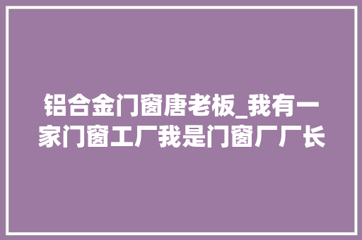 铝合金门窗唐老板_我有一家门窗工厂我是门窗厂厂长不是吧这种你也信