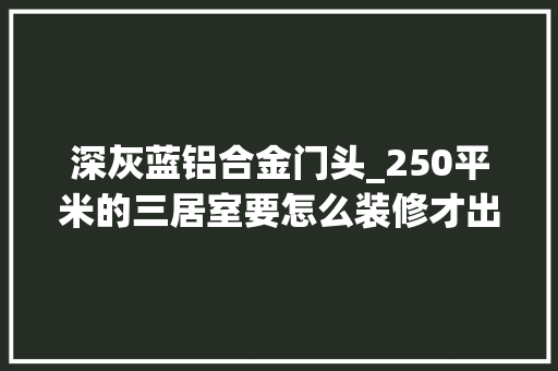深灰蓝铝合金门头_250平米的三居室要怎么装修才出其不虞选择现代风格准没错理想湾装修