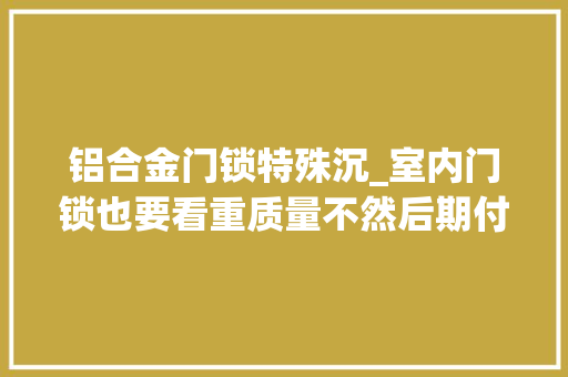 铝合金门锁特殊沉_室内门锁也要看重质量不然后期付出的成本更高。