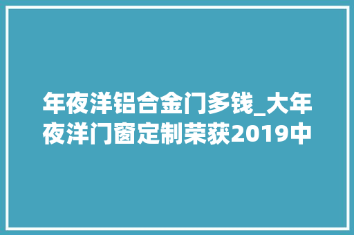 年夜洋铝合金门多钱_大年夜洋门窗定制荣获2019中国铝合金门窗消费者喜好十大年夜品牌