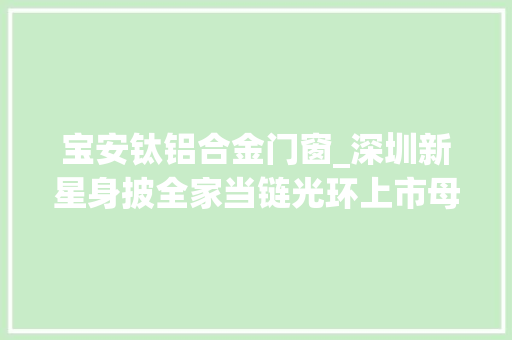 宝安钛铝合金门窗_深圳新星身披全家当链光环上市母铝合金龙头再启航