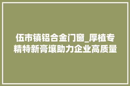 伍市镇铝合金门窗_厚植专精特新膏壤助力企业高质量成长
