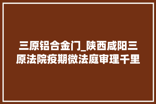 三原铝合金门_陕西咸阳三原法院疫期微法庭审理千里合同轇轕