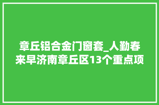 章丘铝合金门窗套_人勤春来早济南章丘区13个重点项目率先集中开工涉及山东大年夜学圣泉等