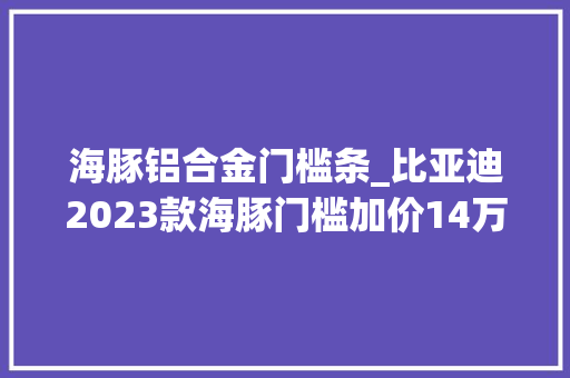 海豚铝合金门槛条_比亚迪2023款海豚门槛加价14万月销2w是虚高照样实力