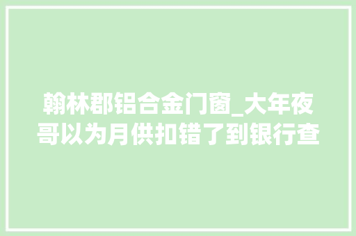 翰林郡铝合金门窗_大年夜哥以为月供扣错了到银行查了才知道还没开扣是大年夜哥弄