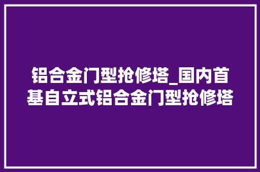 铝合金门型抢修塔_国内首基自立式铝合金门型抢修塔真型试验完成