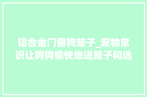 铝合金门窗狗笼子_宠物常识让狗狗愉快地进笼子和选择合适笼子