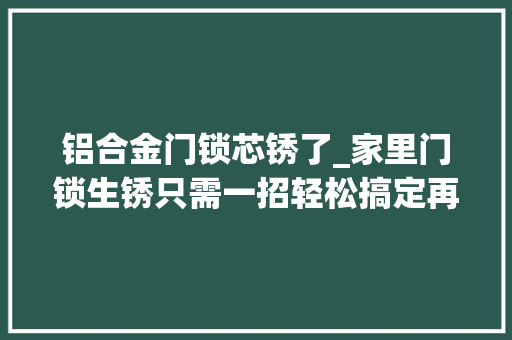 铝合金门锁芯锈了_家里门锁生锈只需一招轻松搞定再也不用花钱请人修了超实用