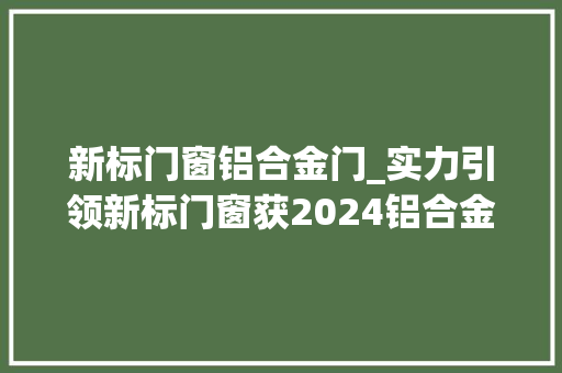 新标门窗铝合金门_实力引领新标门窗获2024铝合金门窗影响力十大年夜品牌称号