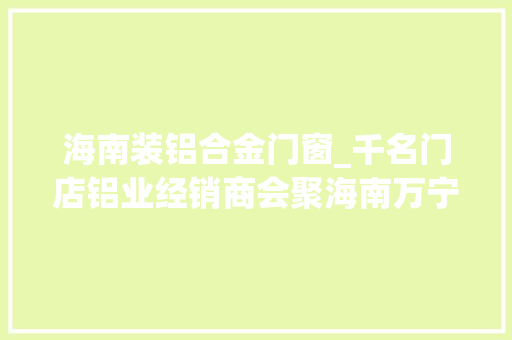 海南装铝合金门窗_千名门店铝业经销商会聚海南万宁共议门窗大年夜业