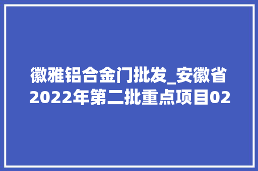 徽雅铝合金门批发_安徽省2022年第二批重点项目02淮北63项各项目简况