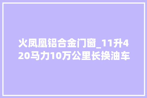 火凤凰铝合金门窗_11升420马力10万公里长换油车内带冰箱这款长头卡车设备太豪华