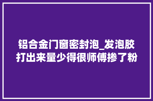 铝合金门窗密封泡_发泡胶打出来量少得很师傅掺了粉这样门窗填缝密封性太差了
