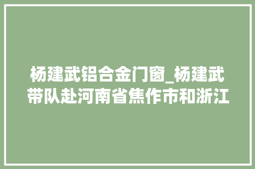 杨建武铝合金门窗_杨建武带队赴河南省焦作市和浙江省杭州市考察招商