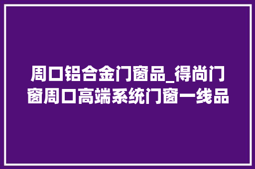 周口铝合金门窗品_得尚门窗周口高端系统门窗一线品牌盘点名单
