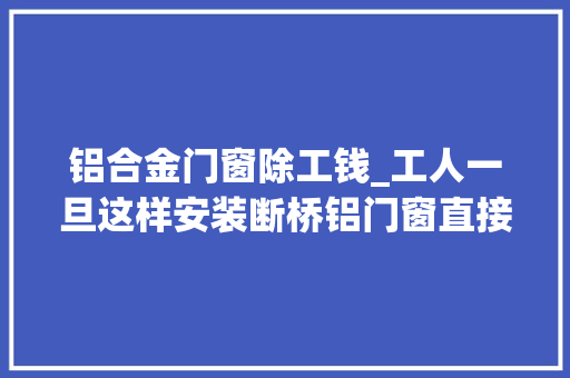 铝合金门窗除工钱_工人一旦这样安装断桥铝门窗直接给工钱住20年不出问题