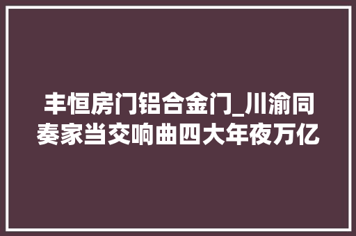 丰恒房门铝合金门_川渝同奏家当交响曲四大年夜万亿家当冲刺世界级
