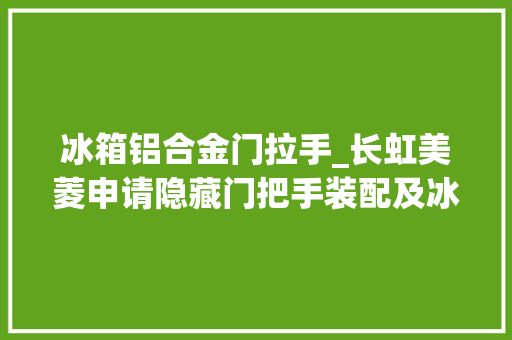 冰箱铝合金门拉手_长虹美菱申请隐藏门把手装配及冰箱专利解决隐藏门把手装配运用不便的问题
