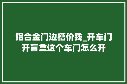 铝合金门边槽价钱_开车门开盲盒这个车门怎么开