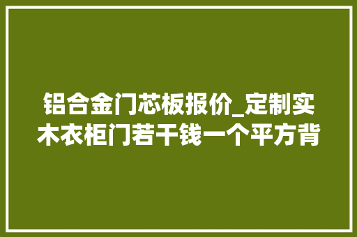 铝合金门芯板报价_定制实木衣柜门若干钱一个平方背板是什么材料