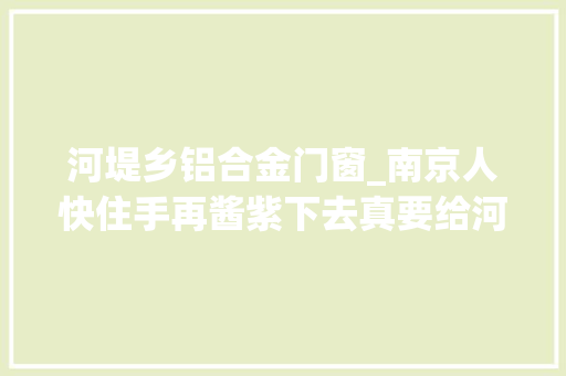 河堤乡铝合金门窗_南京人快住手再酱紫下去真要给河道盖上盖子