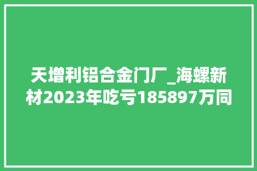 天增利铝合金门厂_海螺新材2023年吃亏185897万同比吃亏削减总经理王杨林薪酬10486万