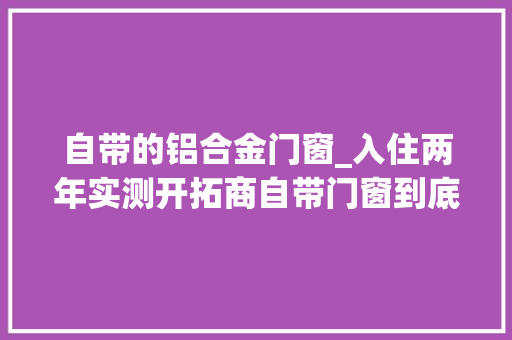 自带的铝合金门窗_入住两年实测开拓商自带门窗到底要不要换我的真实体验告诉你