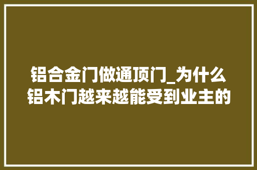铝合金门做通顶门_为什么铝木门越来越能受到业主的迎接