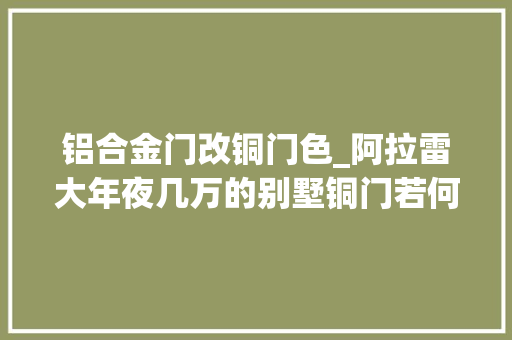 铝合金门改铜门色_阿拉雷大年夜几万的别墅铜门若何做才能不被晒褪色