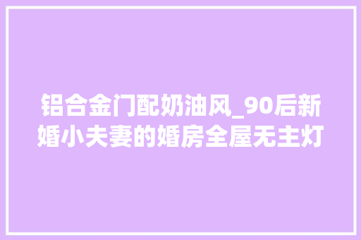 铝合金门配奶油风_90后新婚小夫妻的婚房全屋无主灯的原木奶油风之家
