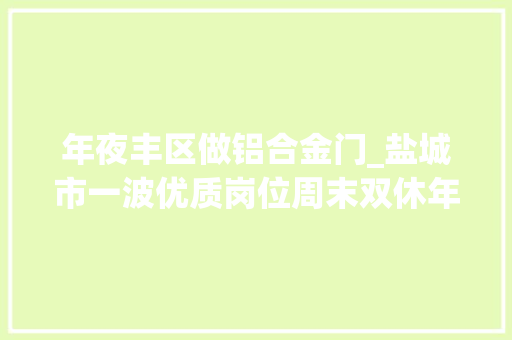 年夜丰区做铝合金门_盐城市一波优质岗位周末双休年度旅游…找工作的快看
