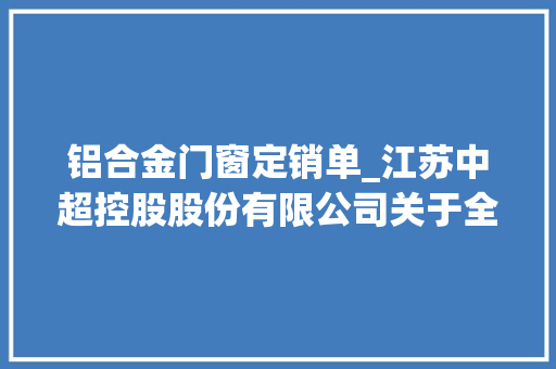 铝合金门窗定销单_江苏中超控股股份有限公司关于全资子公司签署电力传输用铝合金加工技能合作意向协议的通知书记