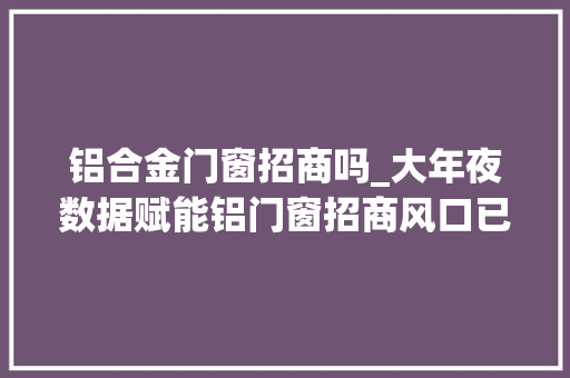 铝合金门窗招商吗_大年夜数据赋能铝门窗招商风口已经到来