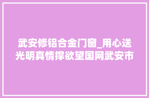 武安修铝合金门窗_用心送光明真情撑欲望国网武安市供电公司全力打好灾后重建攻坚战侧记