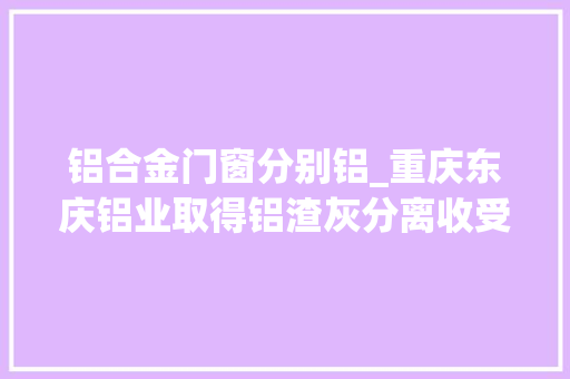 铝合金门窗分别铝_重庆东庆铝业取得铝渣灰分离收受接收机构专利能够分离收受接收铝元素合金 推拉门