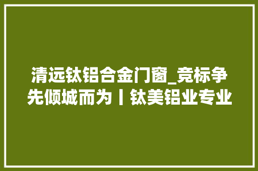 清远钛铝合金门窗_竞标争先倾城而为丨钛美铝业专业立身人才强企高端制造赋能高质量成长