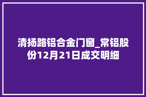 清扬路铝合金门窗_常铝股份12月21日成交明细
