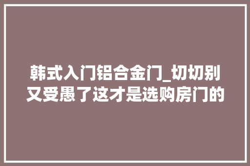 韩式入门铝合金门_切切别又受愚了这才是选购房门的精确打开办法