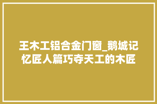 王木工铝合金门窗_鹅城记忆匠人篇巧夺天工的木匠 实木门