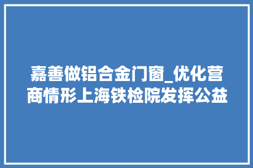 嘉善做铝合金门窗_优化营商情形上海铁检院发挥公益监督本能机能助力平易近营企业绿色转型