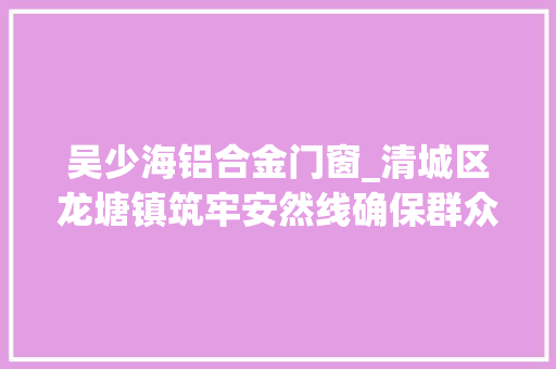 吴少海铝合金门窗_清城区龙塘镇筑牢安然线确保群众欢度双节
