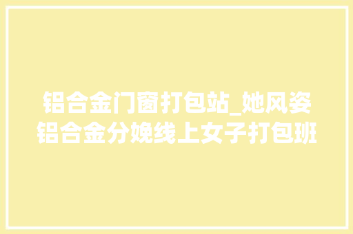 铝合金门窗打包站_她风姿铝合金分娩线上女子打包班好女胜过男