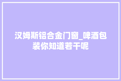 汉姆斯铝合金门窗_啤酒包装你知道若干呢