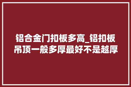 铝合金门扣板多高_铝扣板吊顶一般多厚最好不是越厚质量就越好