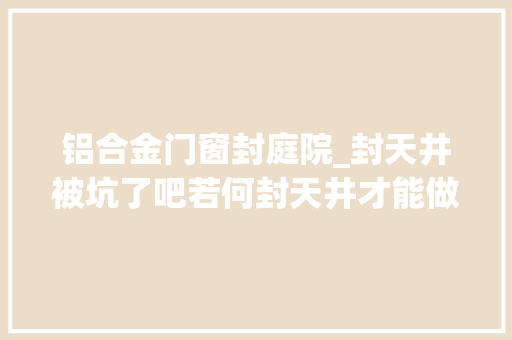 铝合金门窗封庭院_封天井被坑了吧若何封天井才能做到冬暖夏凉