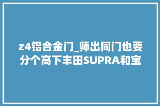 z4铝合金门_师出同门也要分个高下丰田SUPRA和宝马Z4怎么选