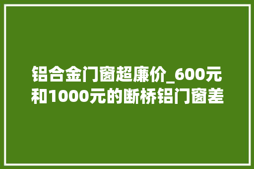 铝合金门窗超廉价_600元和1000元的断桥铝门窗差异在哪良心师傅提醒便宜不好捡