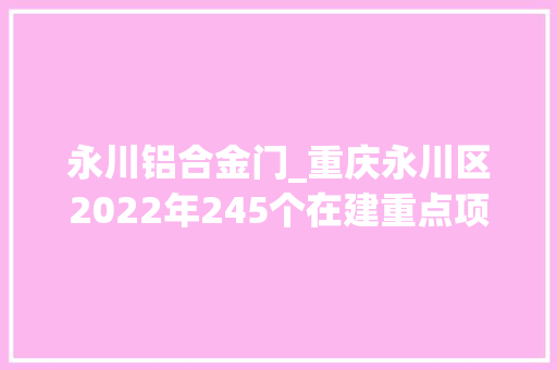 永川铝合金门_重庆永川区2022年245个在建重点项目工作进度