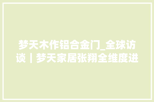 梦天木作铝合金门_全球访谈｜梦天家居张翔全维度进级打造高端全屋木作